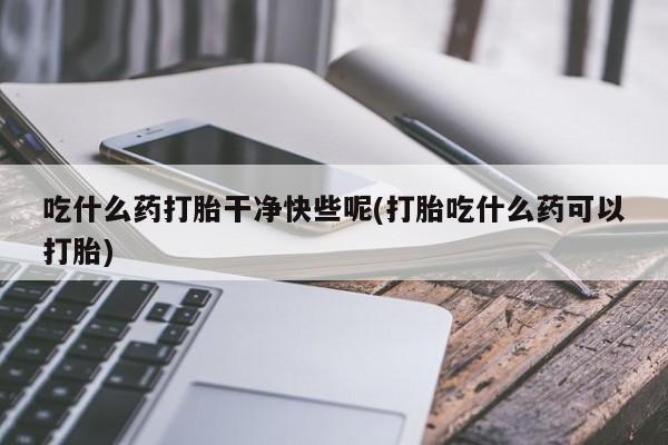 打胎药大月份用联系微信吃什么药打胎干净快些呢(打胎吃什么药可以打胎)