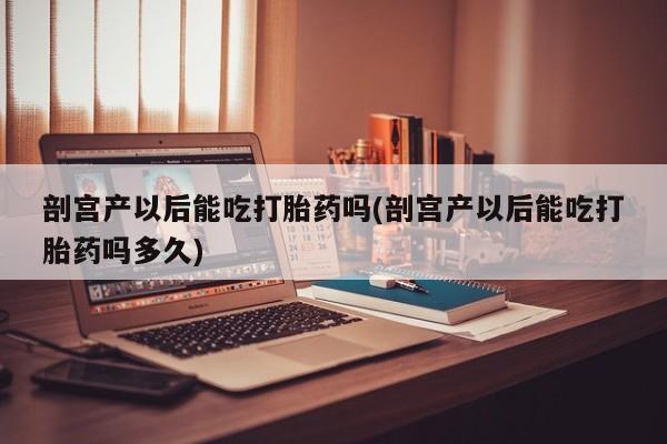 打胎药大月份用联系微信剖宫产以后能吃打胎药吗(剖宫产以后能吃打胎药吗多久)